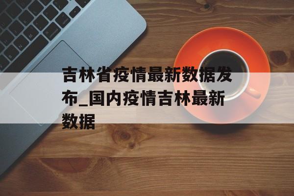 吉林省疫情最新数据发布_国内疫情吉林最新数据